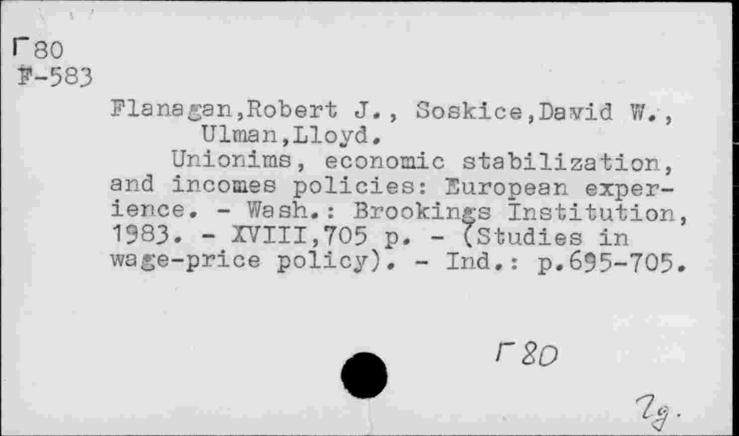 ﻿I" 80 j*-583
Flanagan,Robert J., Soskice,David W. , Ulman,Lloyd.
Unionims, economic stabilization, and incomes policies: European experience. - Wash.: Brookings Institution, 1983. - XVIII,705 p. - (Studies in wage-price policy). - Ind.: p.695-705.
F8O